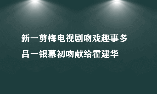 新一剪梅电视剧吻戏趣事多 吕一银幕初吻献给霍建华