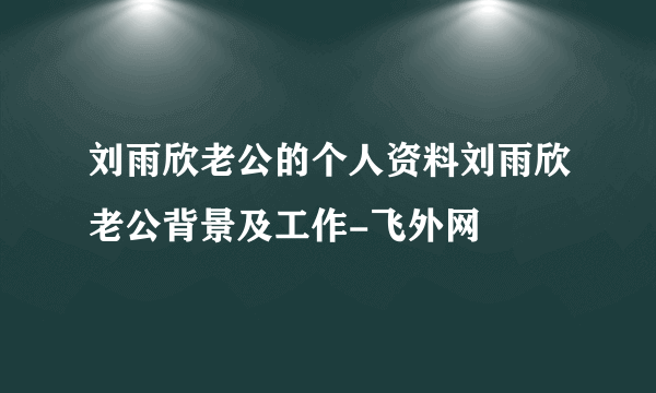 刘雨欣老公的个人资料刘雨欣老公背景及工作-飞外网