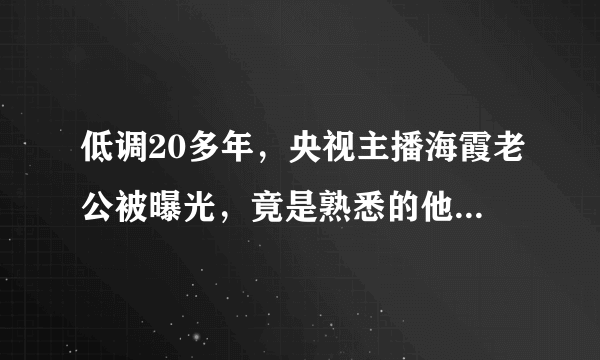 低调20多年，央视主播海霞老公被曝光，竟是熟悉的他，难怪不公开