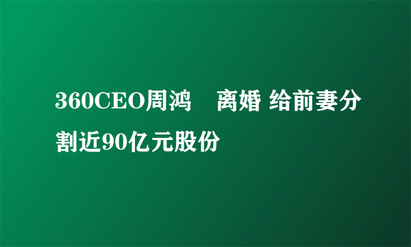 360CEO周鸿祎离婚 给前妻分割近90亿元股份