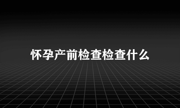 怀孕产前检查检查什么