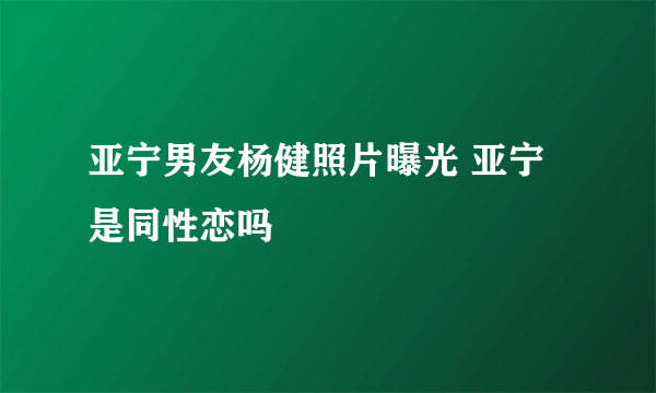 亚宁男友杨健照片曝光 亚宁是同性恋吗