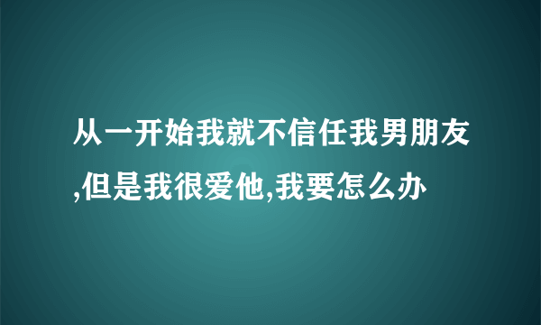 从一开始我就不信任我男朋友,但是我很爱他,我要怎么办