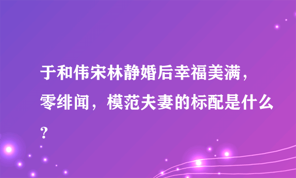 于和伟宋林静婚后幸福美满，零绯闻，模范夫妻的标配是什么？