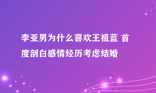 李亚男为什么喜欢王祖蓝 首度剖白感情经历考虑结婚