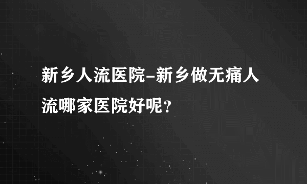 新乡人流医院-新乡做无痛人流哪家医院好呢？