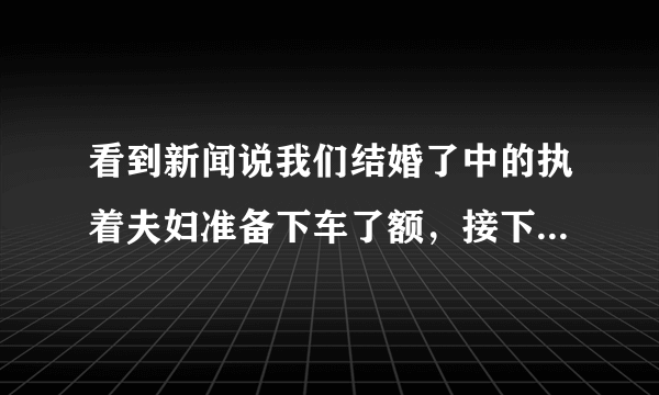 看到新闻说我们结婚了中的执着夫妇准备下车了额，接下来会是谁接替