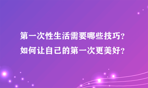 第一次性生活需要哪些技巧？如何让自己的第一次更美好？