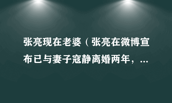 张亮现在老婆（张亮在微博宣布已与妻子寇静离婚两年，这是真的吗）介绍_飞外网