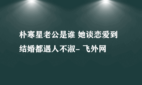 朴寒星老公是谁 她谈恋爱到结婚都遇人不淑- 飞外网