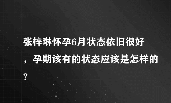 张梓琳怀孕6月状态依旧很好，孕期该有的状态应该是怎样的？