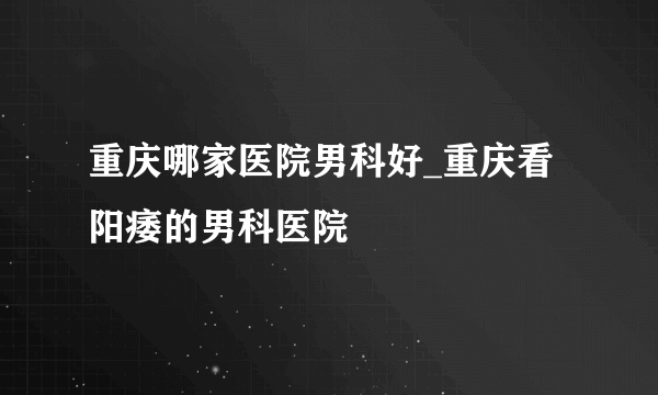 重庆哪家医院男科好_重庆看阳痿的男科医院