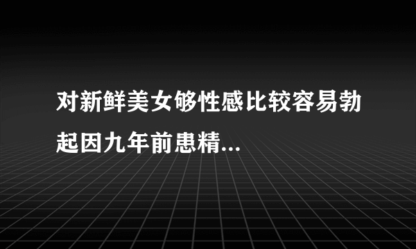 对新鲜美女够性感比较容易勃起因九年前患精...