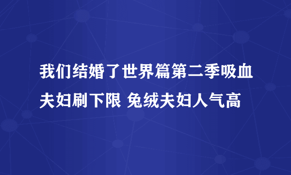 我们结婚了世界篇第二季吸血夫妇刷下限 兔绒夫妇人气高