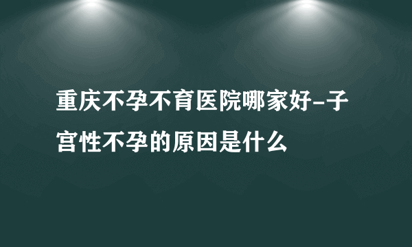 重庆不孕不育医院哪家好-子宫性不孕的原因是什么