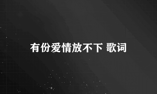 有份爱情放不下 歌词