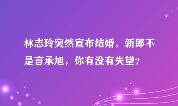 林志玲突然宣布结婚，新郎不是言承旭，你有没有失望？