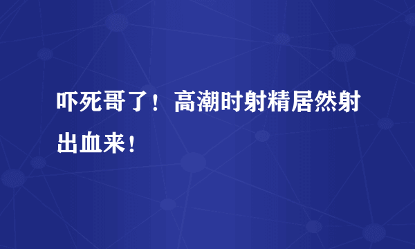 吓死哥了！高潮时射精居然射出血来！