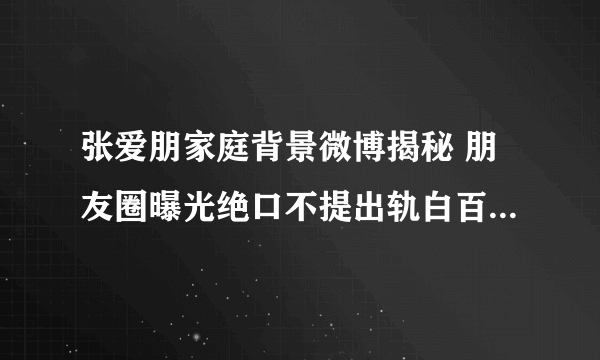 张爱朋家庭背景微博揭秘 朋友圈曝光绝口不提出轨白百合_飞外网