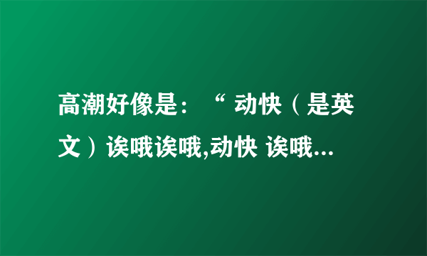 高潮好像是：“ 动快（是英文）诶哦诶哦,动快 诶哦诶哦”是什么歌