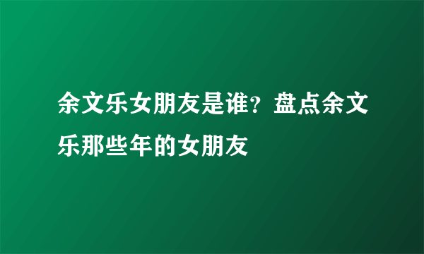 余文乐女朋友是谁？盘点余文乐那些年的女朋友