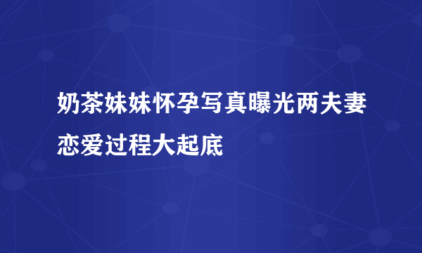 奶茶妹妹怀孕写真曝光两夫妻恋爱过程大起底