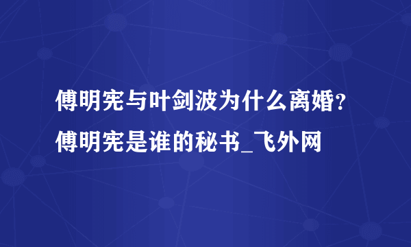 傅明宪与叶剑波为什么离婚？傅明宪是谁的秘书_飞外网