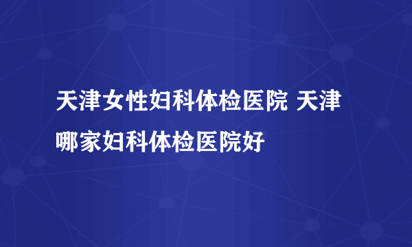 天津女性妇科体检医院 天津哪家妇科体检医院好