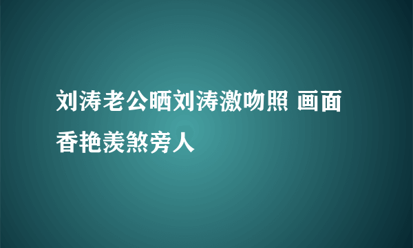 刘涛老公晒刘涛激吻照 画面香艳羡煞旁人