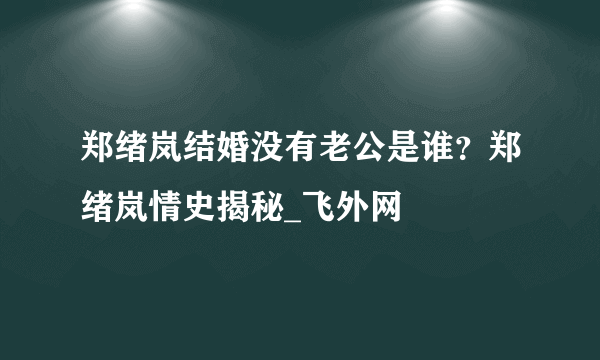 郑绪岚结婚没有老公是谁？郑绪岚情史揭秘_飞外网