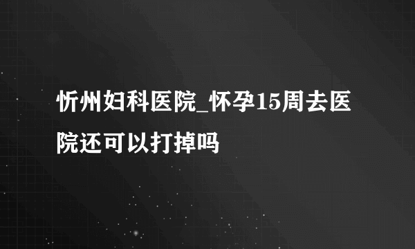 忻州妇科医院_怀孕15周去医院还可以打掉吗