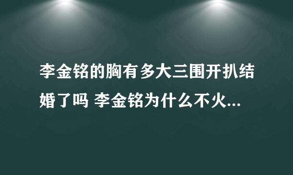 李金铭的胸有多大三围开扒结婚了吗 李金铭为什么不火怎么消失了