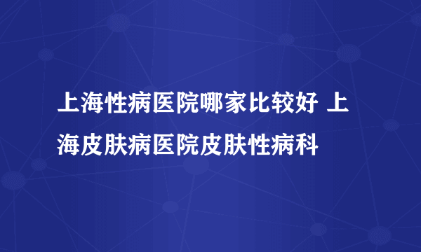 上海性病医院哪家比较好 上海皮肤病医院皮肤性病科