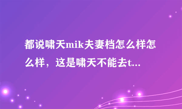 都说啸天mik夫妻档怎么样怎么样，这是啸天不能去ti的理由...