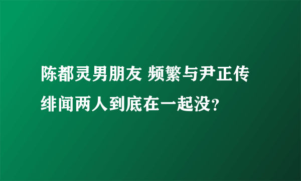 陈都灵男朋友 频繁与尹正传绯闻两人到底在一起没？