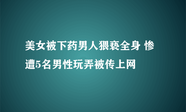 美女被下药男人猥亵全身 惨遭5名男性玩弄被传上网