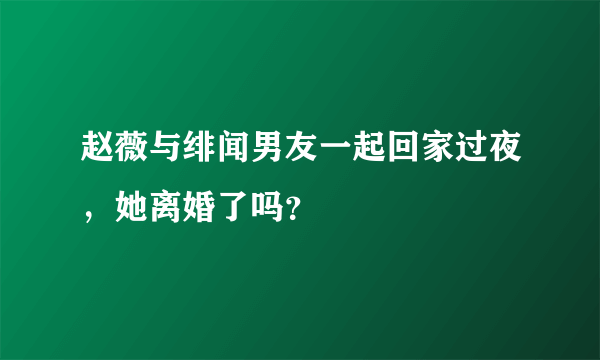 赵薇与绯闻男友一起回家过夜，她离婚了吗？