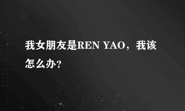 我女朋友是REN YAO，我该怎么办？