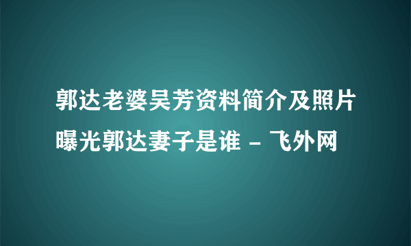 郭达老婆吴芳资料简介及照片曝光郭达妻子是谁 - 飞外网