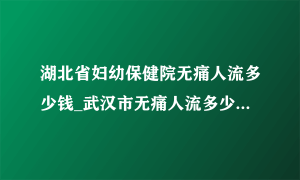 湖北省妇幼保健院无痛人流多少钱_武汉市无痛人流多少钱【武汉仁爱医院24小时在线咨询】