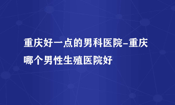 重庆好一点的男科医院-重庆哪个男性生殖医院好