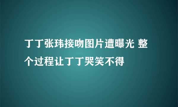 丁丁张玮接吻图片遭曝光 整个过程让丁丁哭笑不得