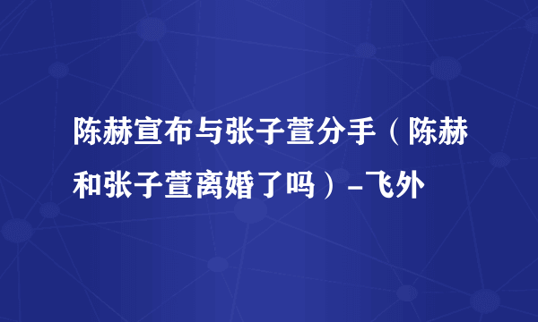 陈赫宣布与张子萱分手（陈赫和张子萱离婚了吗）-飞外