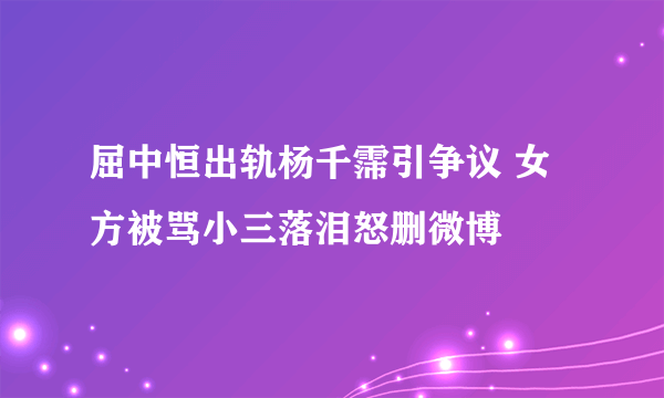 屈中恒出轨杨千霈引争议 女方被骂小三落泪怒删微博