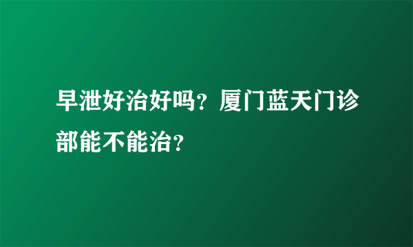 早泄好治好吗？厦门蓝天门诊部能不能治？