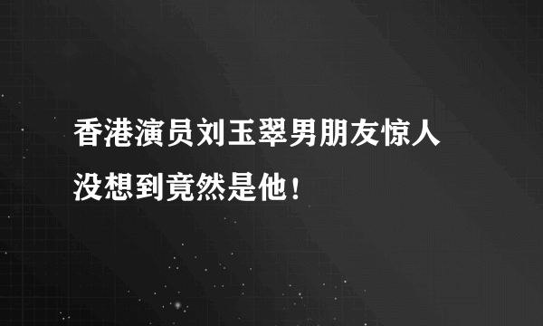 香港演员刘玉翠男朋友惊人 没想到竟然是他！