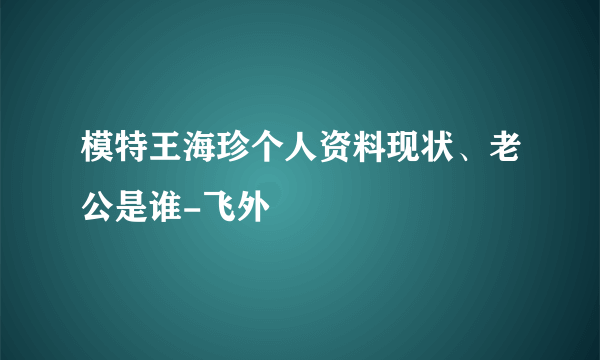 模特王海珍个人资料现状、老公是谁-飞外