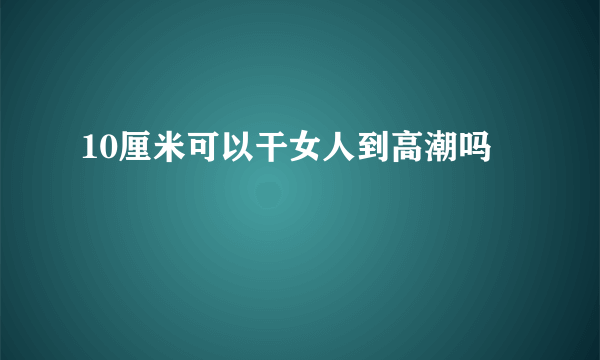 10厘米可以干女人到高潮吗