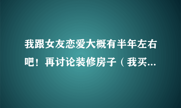 我跟女友恋爱大概有半年左右吧！再讨论装修房子（我买的）的事情时，因为我想她借过一点钱，因为我们打算