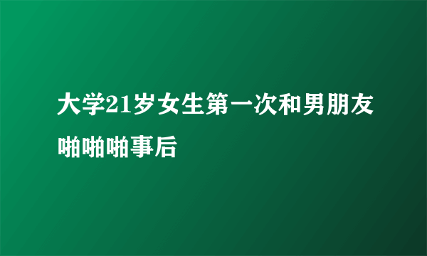 大学21岁女生第一次和男朋友啪啪啪事后